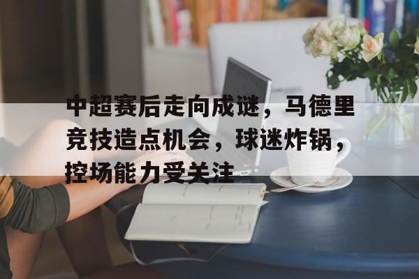 爱游戏官网-中超赛后走向成谜，马德里竞技造点机会，球迷炸锅，控场能力受关注的简单介绍
